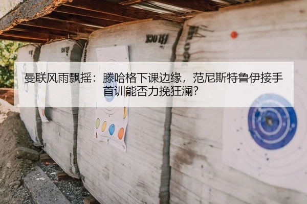 曼联风雨飘摇：滕哈格下课边缘，范尼斯特鲁伊接手首训能否力挽狂澜？