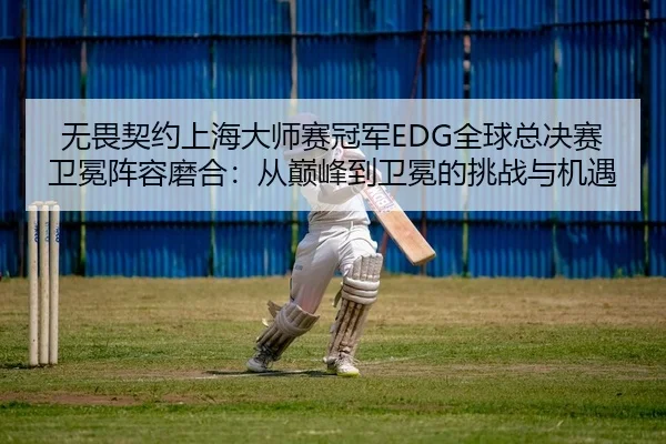 无畏契约上海大师赛冠军EDG全球总决赛卫冕阵容磨合：从巅峰到卫冕的挑战与机遇